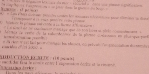 isez la négation lexicale du mot « sécurité » dans une phrase significative 
b) Expliquez l'expression « se jeter dans la gueule du loup » 
Syntaze : (3 points) 
« Les États doivent prendre toutes les mesures nécessaires pour éliminer la diser 
Transposez à la voix passive cette phrase. 
) Mettez la phrase suivante à la forme affirmative: 
« Le droit de ne contracter mariage que de son libre et plein consentement » 
Mettez le verbe de la subordonnée de la phrase ci-dessous au plus-que-parf 
transformation possible. 
« Si rien n'est fait pour changer les choses, on prévoit l'augmentation du nombre 
mariées d'ici 2050. » 
RODUCTION ECRITE : (10 points) 
la candidat fera le choix entre l'expression écrite et le résumé. 
Expression écrite :