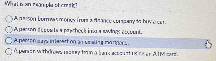 What is an example of credit?
A person borrows money from a finance company to buy a car.
A person deposits a paycheck into a savings account.
A person pays interest on an existing mortgage.
A person withdraws money from a bank account using an ATM card.