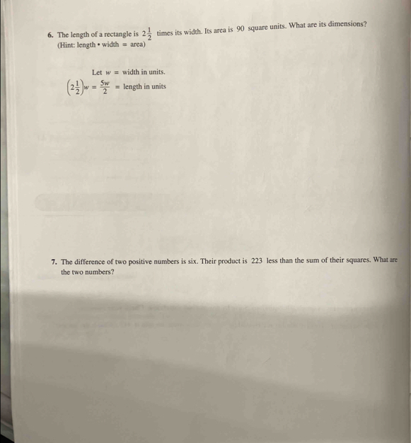 The length of a rectangle is 2 1/2  times its width. Its area is 90 square units. What are its dimensions? 
(Hint: length • width = area) 
Let w= width in units.
(2 1/2 )w= 5w/2 = length in units 
7. The difference of two positive numbers is six. Their product is 223 less than the sum of their squares. What are 
the two numbers?