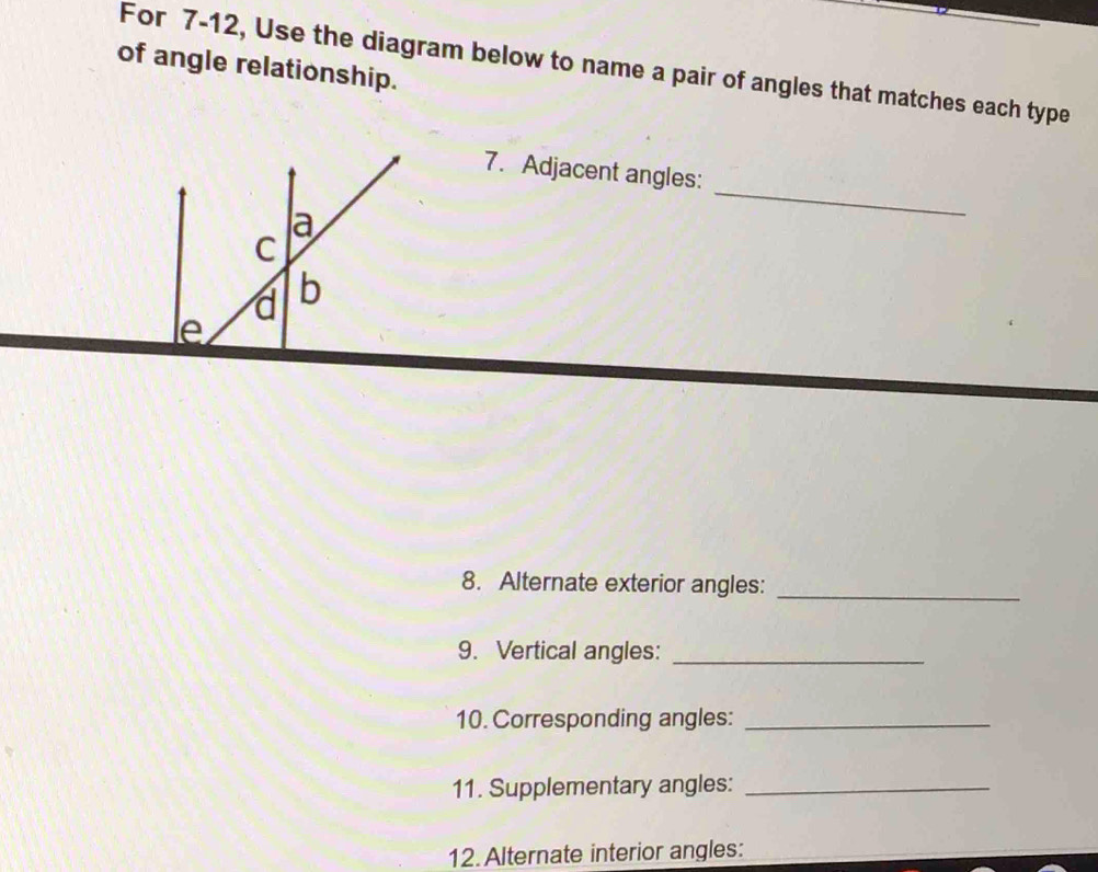 For 7-12, Use the diagram below to name a pair of angles that matches each type 
of angle relationship. 
7. Adjacent angles: 
_ 
8. Alternate exterior angles:_ 
9. Vertical angles:_ 
10. Corresponding angles:_ 
11. Supplementary angles:_ 
12.Alternate interior angles: