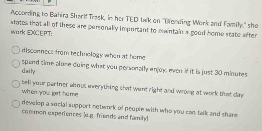 According to Bahira Sharif Trask, in her TED talk on "Blending Work and Family," she
states that all of these are personally important to maintain a good home state after
work EXCEPT:
disconnect from technology when at home
spend time alone doing what you personally enjoy, even if it is just 30 minutes
daily
tell your partner about everything that went right and wrong at work that day
when you get home
develop a social support network of people with who you can talk and share
common experiences (e.g. friends and family)