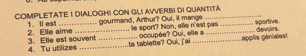 COMPLETATE I DIALOGHI CON GLI AVVERBI DI QUANTITÀ 
1. Ⅱest gourmand, Arthur? Oui, il mange 
2. Elle aime _le sport? Non, elle n'est pas 
sportive. 
3. Elle est souvent occupée? Oui, elle a devoirs. 
4. Tu utilizes __ta tablette? Oui, j'ai _applis géniales!