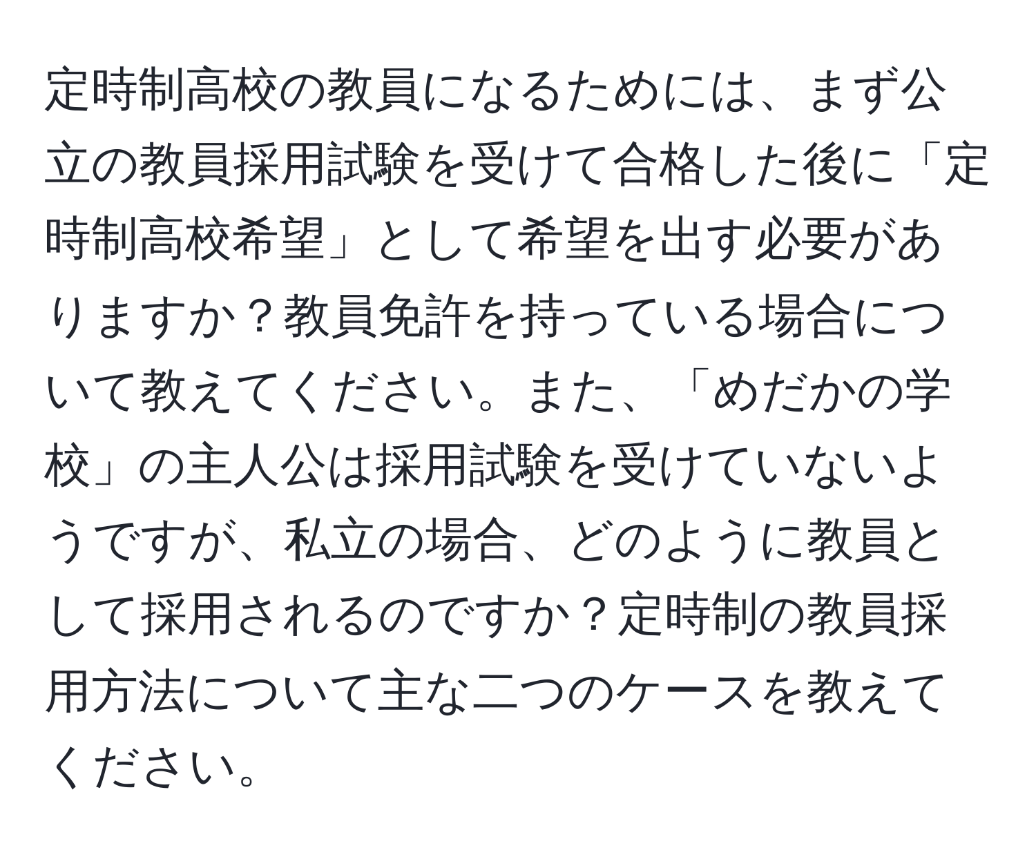 定時制高校の教員になるためには、まず公立の教員採用試験を受けて合格した後に「定時制高校希望」として希望を出す必要がありますか？教員免許を持っている場合について教えてください。また、「めだかの学校」の主人公は採用試験を受けていないようですが、私立の場合、どのように教員として採用されるのですか？定時制の教員採用方法について主な二つのケースを教えてください。