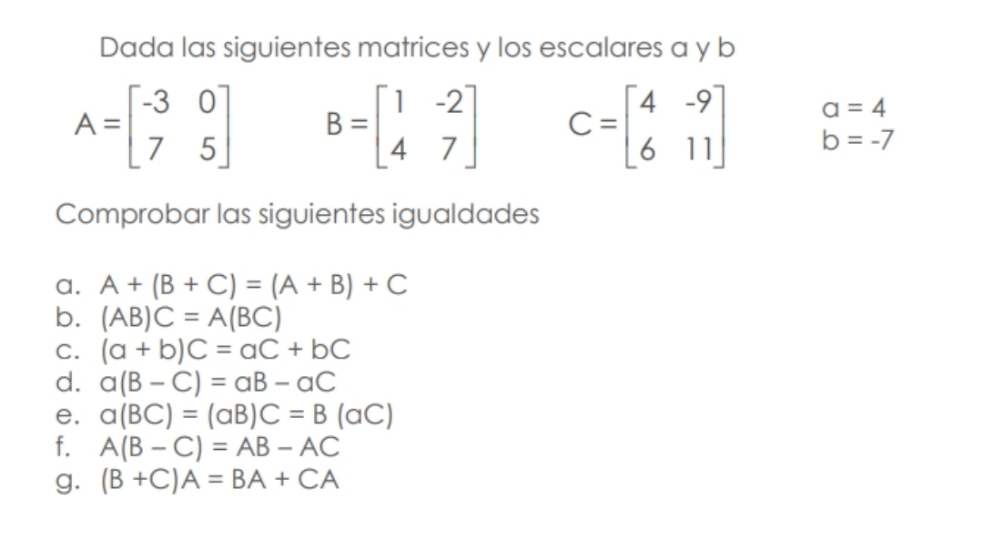 Dada las siguientes matrices y los escalares a y b
a=4
A=beginbmatrix -3&0 7&5endbmatrix B=beginbmatrix 1&-2 4&7endbmatrix C=beginbmatrix 4&-9 6&11endbmatrix b=-7
Comprobar las siguientes igualdades 
a. A+(B+C)=(A+B)+C
b. (AB)C=A(BC)
C. (a+b)C=aC+bC
d. a(B-C)=aB-aC
e. a(BC)=(aB)C=B(aC)
f. A(B-C)=AB-AC
g. (B+C)A=BA+CA