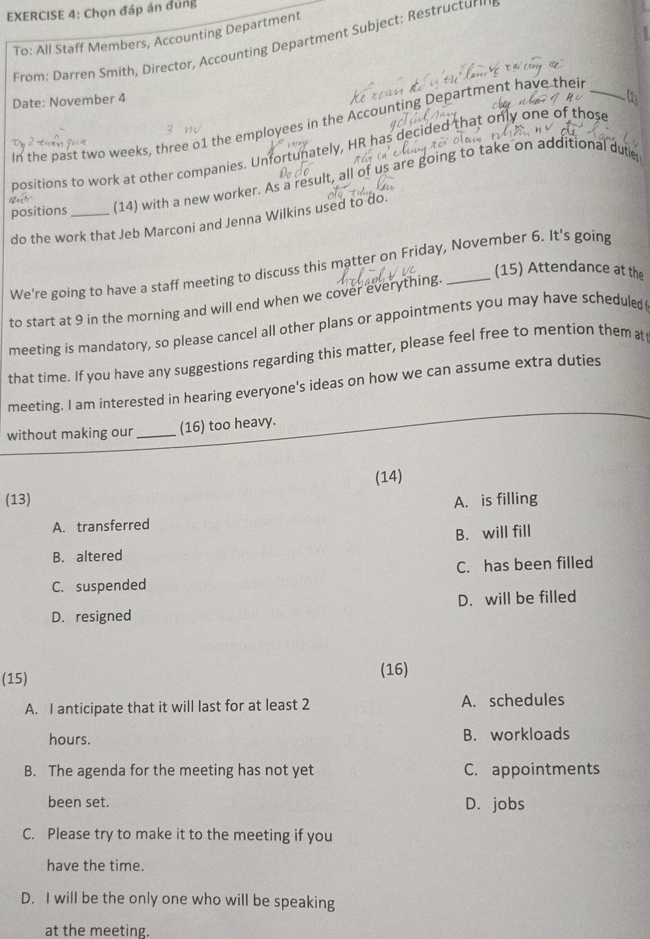 Chọn đáp án đúng
To: All Staff Members, Accounting Department
From: Darren Smith, Director, Accounting Department Subject: Restructurig
Date: November 4
In the past two weeks, three o1 the employees in the Accounting Department have their_
positions to work at other companies. Unfortunately, HR has decided that only one of those
positions _(14) with a new worker. As a result, all of us are going to take on additional duti
do the work that Jeb Marconi and Jenna Wilkins used to do
We're going to have a staff meeting to discuss this matter on Friday, November 6. It's going
(15) Attendance at the
to start at 9 in the morning and will end when we cover everything._
meeting is mandatory, so please cancel all other plans or appointments you may have scheduled
that time. If you have any suggestions regarding this matter, please feel free to mention them at
meeting. I am interested in hearing everyone's ideas on how we can assume extra duties
without making our _(16) too heavy.
(14)
(13) A. is filling
A. transferred
B. will fill
B. altered
C. suspended C. has been filled
D. will be filled
D. resigned
(15)
(16)
A. I anticipate that it will last for at least 2 A. schedules
hours. B. workloads
B. The agenda for the meeting has not yet C. appointments
been set. D. jobs
C. Please try to make it to the meeting if you
have the time.
D. I will be the only one who will be speaking
at the meeting.