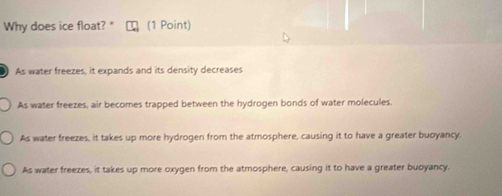 Why does ice float? * (1 Point)
As water freezes, it expands and its density decreases
As water freezes, air becomes trapped between the hydrogen bonds of water molecules.
As water freezes, it takes up more hydrogen from the atmosphere, causing it to have a greater buoyancy.
As water freezes, it takes up more oxygen from the atmosphere, causing it to have a greater buoyancy.