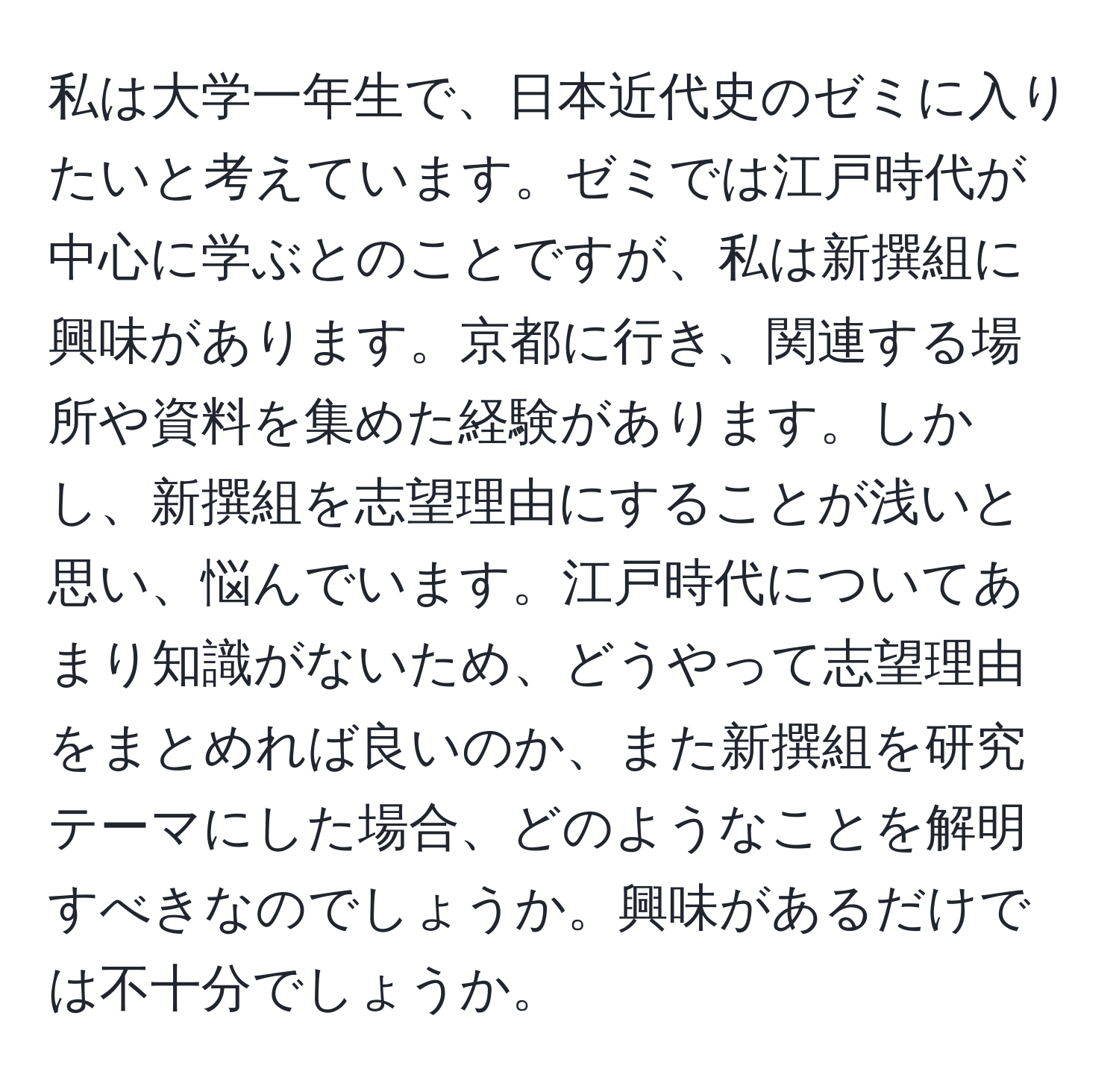 私は大学一年生で、日本近代史のゼミに入りたいと考えています。ゼミでは江戸時代が中心に学ぶとのことですが、私は新撰組に興味があります。京都に行き、関連する場所や資料を集めた経験があります。しかし、新撰組を志望理由にすることが浅いと思い、悩んでいます。江戸時代についてあまり知識がないため、どうやって志望理由をまとめれば良いのか、また新撰組を研究テーマにした場合、どのようなことを解明すべきなのでしょうか。興味があるだけでは不十分でしょうか。