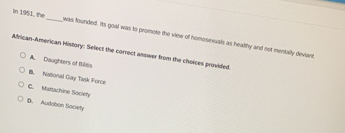 In 1951, the_ was founded. Its goal was to promote the view of homosexuals as healthy and not mentally deviant.
African-American History: Select the correct answer from the choices provided.
A. Daughters of Bilitis
B. National Gay Task Force
C. Mattachine Society
D. Audobon Society