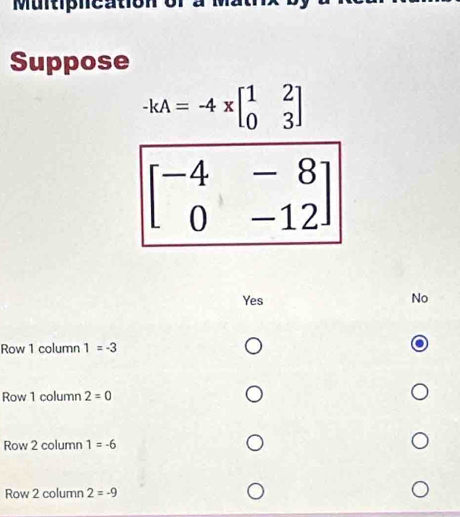 Muitiphcation of
Suppose
-kA=-4xbeginbmatrix 1&2 0&3endbmatrix
beginbmatrix -4&-8 0&-12endbmatrix
Yes No
Row 1 column 1=-3
Row 1 column 2=0
Row 2 column 1=-6
Row 2 column 2=-9