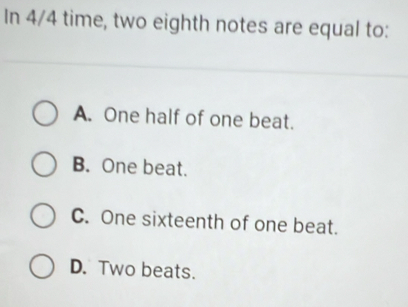 In 4/4 time, two eighth notes are equal to:
A. One half of one beat.
B. One beat.
C. One sixteenth of one beat.
D. Two beats.