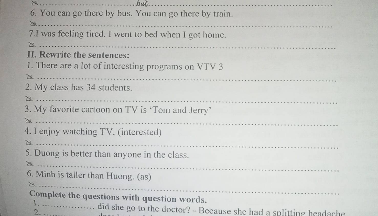 You can go there by bus. You can go there by train. 
_ 
7.I was feeling tired. I went to bed when I got home. 
_ 
II. Rewrite the sentences: 
1. There are a lot of interesting programs on VTV 3 
_ 
2. My class has 34 students. 
_ 
3. My favorite cartoon on TV is ‘Tom and Jerry’ 
_ 
4. I enjoy watching TV. (interested) 
_ 
5. Duong is better than anyone in the class. 
_ 
_ 
6. Minh is taller than Huong. (as) 
Complete the questions with question words. 
1._ 
2._ 
did she go to the doctor? - Because she had a splitting headache