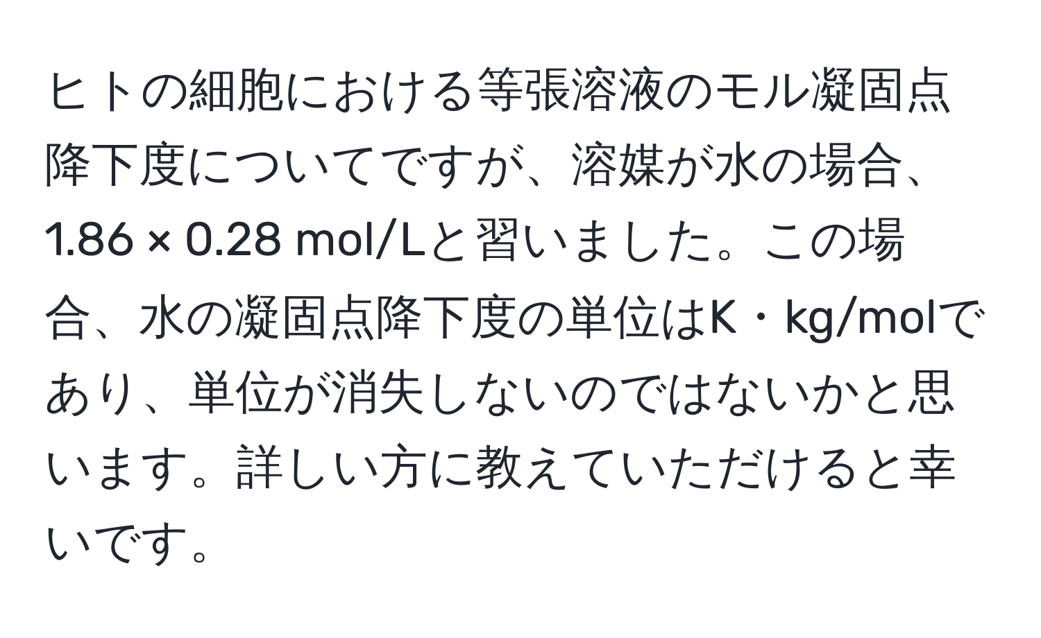 ヒトの細胞における等張溶液のモル凝固点降下度についてですが、溶媒が水の場合、1.86 × 0.28 mol/Lと習いました。この場合、水の凝固点降下度の単位はK・kg/molであり、単位が消失しないのではないかと思います。詳しい方に教えていただけると幸いです。