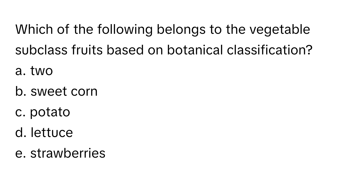 Which of the following belongs to the vegetable subclass fruits based on botanical classification? 

a. two 
b. sweet corn 
c. potato 
d. lettuce 
e. strawberries