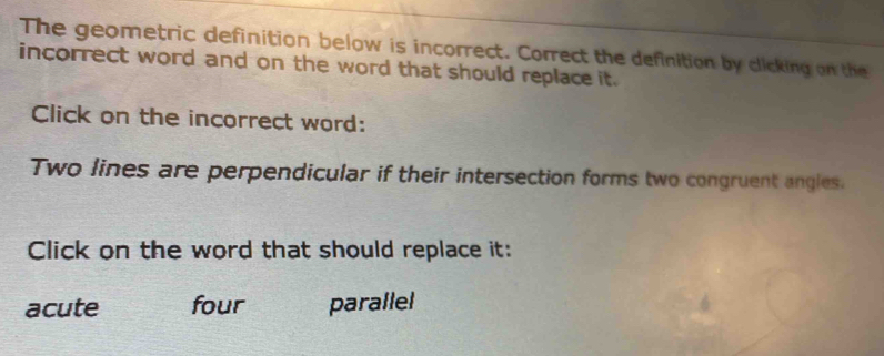 The geometric definition below is incorrect. Correct the definition by clicking on the
incorrect word and on the word that should replace it.
Click on the incorrect word:
Two lines are perpendicular if their intersection forms two congruent angles.
Click on the word that should replace it:
acute four parallel