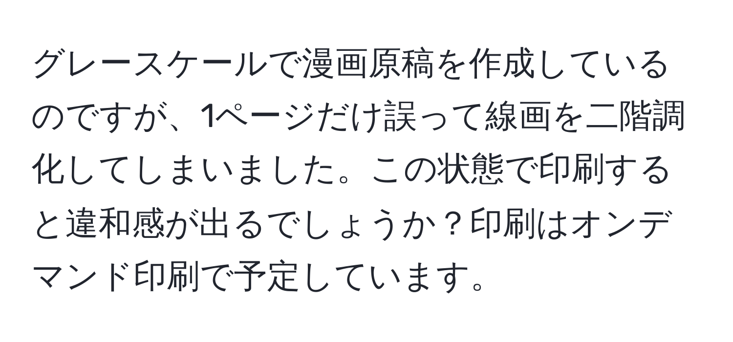 グレースケールで漫画原稿を作成しているのですが、1ページだけ誤って線画を二階調化してしまいました。この状態で印刷すると違和感が出るでしょうか？印刷はオンデマンド印刷で予定しています。