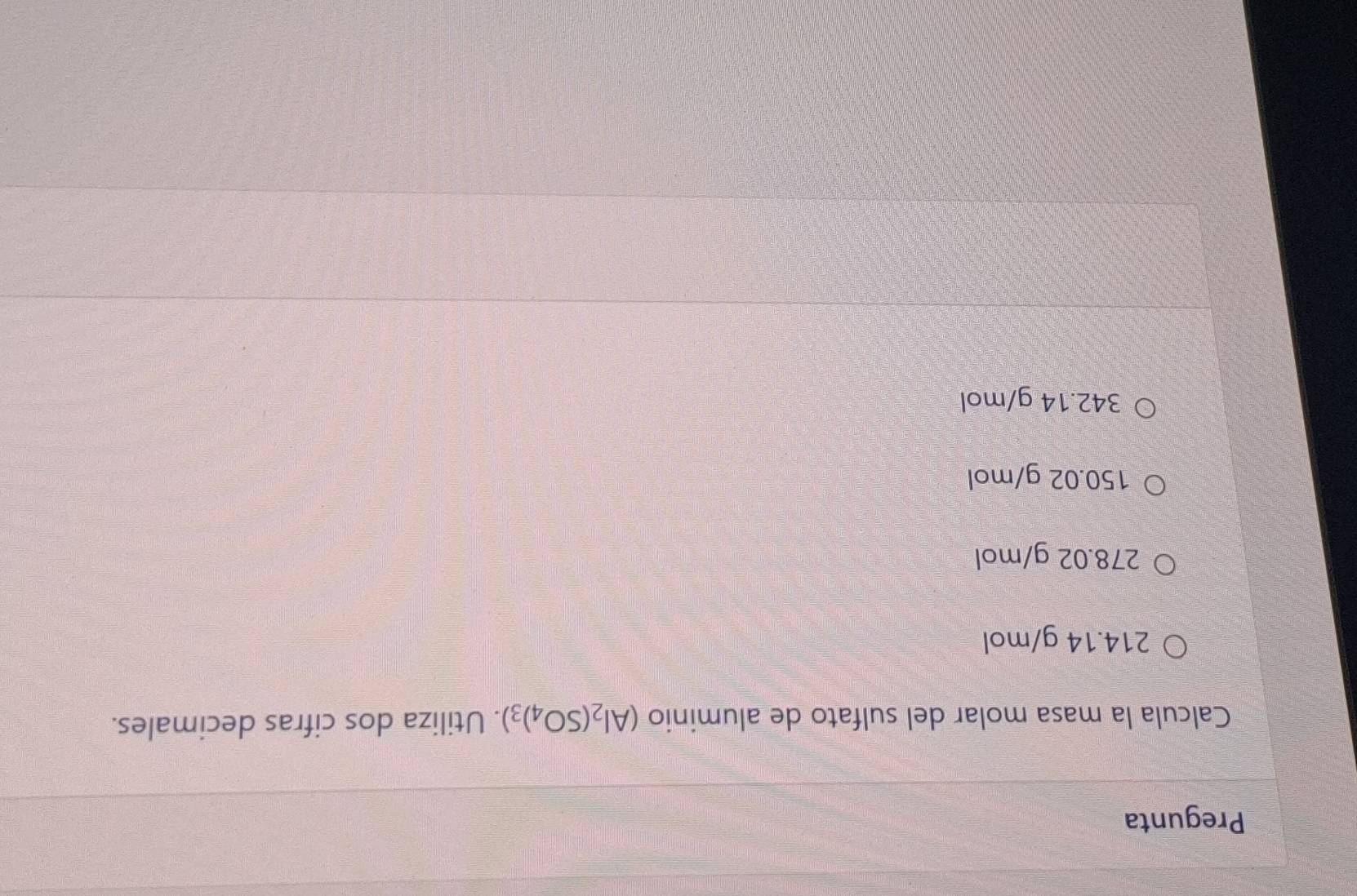 Pregunta
Calcula la masa molar del sulfato de aluminio (Al_2(SO_4)_3). Utiliza dos cifras decimales.
214.14 g/mol
278.02 g/mol
150.02 g/mol
342.14 g/mol