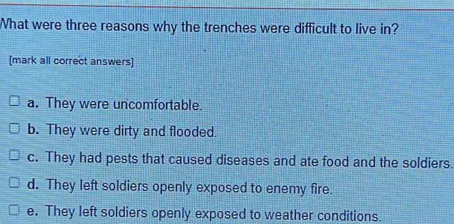 What were three reasons why the trenches were difficult to live in?
[mark all correct answers]
a. They were uncomfortable.
b. They were dirty and flooded.
c. They had pests that caused diseases and ate food and the soldiers.
d. They left soldiers openly exposed to enemy fire.
e. They left soldiers openly exposed to weather conditions.