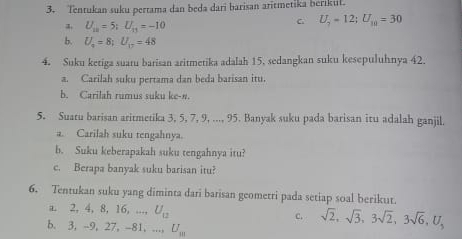 Tentukan suku pertama dan beda dari barisan aritmetika berikul.
U_10=5; U_11=-10
C U_7=12; U_10=30
b. U_o=8; U_o=48
4. Suku ketiga suatu barisan aritmetika adalah 15, sedangkan suku kesepuluhnya 42.
a. Carilah suku pertama dan beda barisan itu.
b. Carilah rumus suku ke-n.
5. Suatu barisan aritmetika 3, 5, 7, 9, ..., 95. Banyak suku pada barisan itu adalah ganjil.
a. Carilah suku tengahnya.
b. Suku keberapakah suku tengahnya itu?
c. Berapa banyak suku barisan itu?
6. Tentukan suku yang diminta dari barisan geometri pada setiap soal berikut.
a. 2 4, 8, 1 6, ..., U_12
c. sqrt(2), sqrt(3), 3sqrt(2), 3sqrt(6), U, 
b. 3, -9, 27, -81, ..., U_m