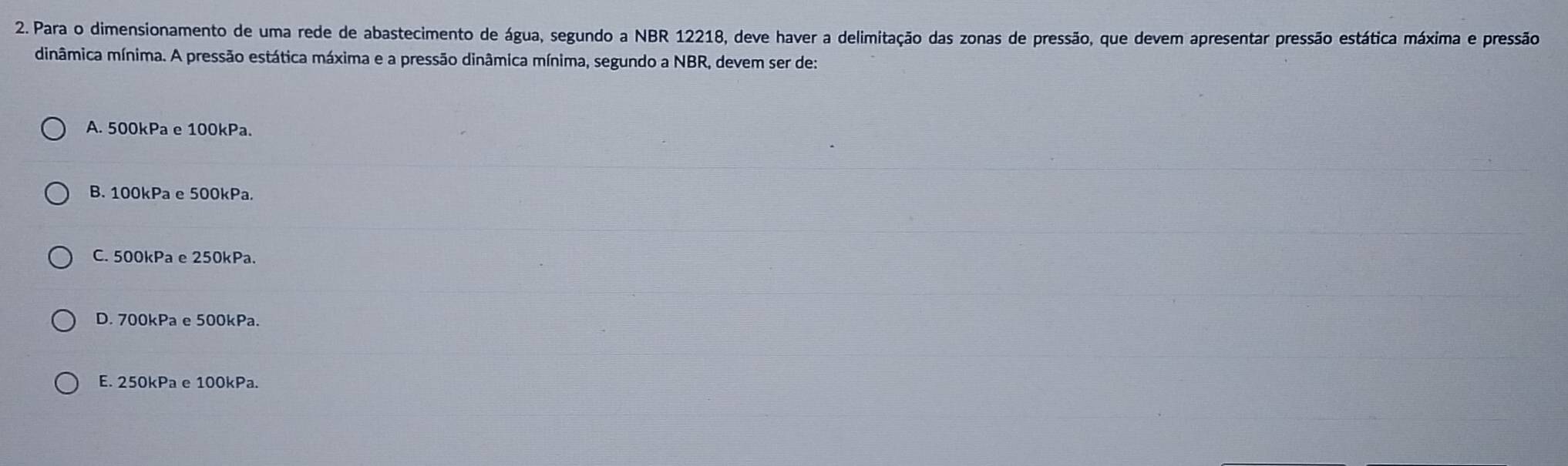 Para o dimensionamento de uma rede de abastecimento de água, segundo a NBR 12218, deve haver a delimitação das zonas de pressão, que devem apresentar pressão estática máxima e pressão
dinâmica mínima. A pressão estática máxima e a pressão dinâmica mínima, segundo a NBR, devem ser de:
A. 500kPa e 100kPa.
B. 100kPa e 500kPa.
C. 500kPa e 250kPa.
D. 700kPa e 500kPa.
E. 250kPa e 100kPa.