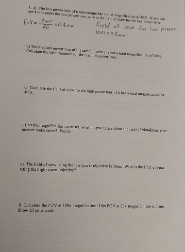 The low power lens of a microscope has a total magnification of 40X. If you can 
see 4 mm under the low-power lens, what is the field of view for the low power lens 
b) The medium power lens of the same microscope has a total magnification of 100x. 
Calculate the field diameter for the medium power lens: 
c) Caleulate the field of view for the high power lens, if it has a total magnification of
400x. 
d) As the magnification increases, what do you notice about the field of viewDoes your 
answer make sense? Explain. 
e) The field of view using the low power objective is 3mm. What is the field of view 
using the high power objective? 
f Calculate the FOV at 100x magnification if the FOV at 20x magnification is 3mm. 
Show all your work