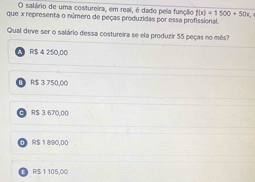 salário de uma costureira, em real, é dado pela função f(x)=1500+50x
que x representa o número de peças produzidas por essa profissional.
Qual deve ser o salário dessa costureira se ela produzir 55 peças no mês?
A R$ 4 250,00
B R$ 3 750,00
C R$ 3 670,00
D R$ 1 890,00
E R$ 1 105,00