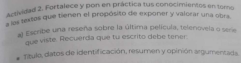 Actividad 2. Fortalece y pon en práctica tus conocimientos en torno 
a los textos que tienen el propósito de exponer y valorar una obra. 
a) Escribe una reseña sobre la última película, telenovela o serie 
que viste. Recuerda que tu escrito debe tener: 
Título, datos de identificación, resumen y opinión argumentada.