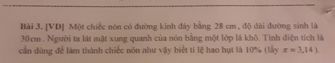 [VD] Một chiếc nón có đường kính đáy bằng 28 cm, độ dài đường sinh là
30cm. Người ta lát mặt xung quanh của nón bằng một lớp lá khô. Tính diện tích lá 
cần dùng đề làm thành chiếc nón như vậy biết ti lệ hao hụt là 10% (lấy π approx 3,14).