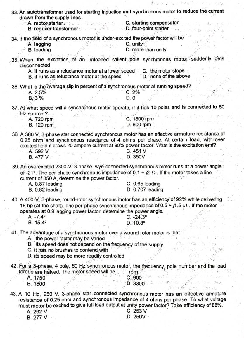 An autotránsformer used for starting induction and synchronous motor to reduce the current
drawn from the supply lines
A. motor starter C. starting compensator
B. reducer transformer D. four-point starter
34. If the field of a synchronous motor is under-excited the power factor will be
A. lagging C. unity
B. leading D. more than unity
35. When the excitation of an unloaded salient pole synchronous motor suddenly gets
disconnected
A. it runs as a reluctance motor at a lower speed C. the motor stops
B. it runs as reluctance motor at the speed D.  none of the above
36. What is the average slip in percent of a synchronous motor at running speed?
A. 2.5% C. 2%
B. 3 % D. 0
37. At what speed will a synchronous motor operate, if it has 10 poles and is connected to 60
Hz source ?
A. 720 rpm C. 1800 rpm
B. 120 rpm D. 600 rm
38. A 380 V, 3-phase star connected synchronous motor has an effective armature resistance of
0.25 ohm and synchronous reactance of 4 ohms per phase. At certain load, with over
excited field it draws 20 ampere current at 90% power factor. What is the excitation emf?
A. 592 V C. 451 V
B. 477 V D. 350V
39. An overexcited 2300-V, 3-phase, wye-connected synchronous motor runs at a power angle
of -21°. The per-phase synchronous impedance of 0.1+j2Omega. If the motor takes a line
current of 350 A, determine the power factor.
A. 0.87 leading C. 0.65 leading
B. 0.82 leading D. 0.707 leading
40. A 400-V; 3-phase, round-rotor synchronous motor has an efficiency of 92% while delivering
18 hp (at the shaft). The per-phase synchronous impedance of 0.5+j1.5Omega. If the motor
operates at 0.9 lagging power factor, determine the power angle.
A. -7.4° C. -24.3°
B. 15.4° D. 10.8°
41. The advantage of a synchronous motor over a wound rotor motor is that
A. the power factor may be varied
B. its speed does not depend on the frequency of the supply
C. it has no brushes to contend with
D. its speed may be more readily controlled
42. For a 3-phase, 4 pole, 60 Hz synchronous motor, the frequency, pole number and the load
torque are halved. The motor speed will be_ .…. rpm
A. 1750 C. 900
B. 1800 D. 3300
43. A 10 Hp, 250 V, 3-phase star connected synchronous motor has an effective armature
resistance of 0.25 ohm and synchronous impedance of 4 ohms per phase. To what voltage
must motor be excited to give full load output at unity power factor? Take efficiency of 88%.
A. 292 V C. 253 V
B. 277 V D. 250V