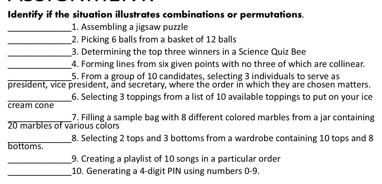 Identify if the situation illustrates combinations or permutations. 
_1. Assembling a jigsaw puzzle 
_2. Picking 6 balls from a basket of 12 balls 
_3. Determining the top three winners in a Science Quiz Bee 
_4. Forming lines from six given points with no three of which are collinear. 
_5. From a group of 10 candidates, selecting 3 individuals to serve as 
president, vice president, and secretary, where the order in which they are chosen matters. 
_6. Selecting 3 toppings from a list of 10 available toppings to put on your ice 
cream cone 
_7. Filling a sample bag with 8 different colored marbles from a jar containing
20 marbles of various colors 
_8. Selecting 2 tops and 3 bottoms from a wardrobe containing 10 tops and 8
bottoms. 
_9. Creating a playlist of 10 songs in a particular order 
_10. Generating a 4 -digit PIN using numbers 0-9.