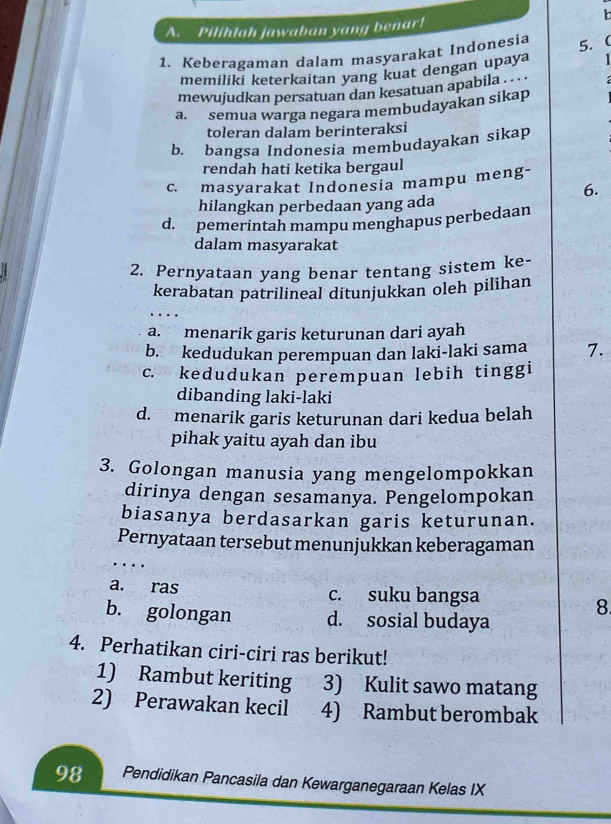 Pilihlah jawaban yang benar!
1. Keberagaman dalam masyarakat Indonesia 5. 
memiliki keterkaitan yang kuat dengan upaya 
mewujudkan persatuan dan kesatuan apabila . . . .
a. semua warga negara membudayakan sikap
toleran dalam berinteraksi
b. bangsa Indonesia membudayakan sikap
rendah hati ketika bergaul
c. masyarakat Indonesia mampu meng-
6.
hilangkan perbedaan yang ada
d. pemerintah mampu menghapus perbedaan
dalam masyarakat
2. Pernyataan yang benar tentang sistem ke-
kerabatan patrilineal ditunjukkan oleh pilihan
a. menarik garis keturunan dari ayah
b. kedudukan perempuan dan laki-laki sama 7.
c. kedudukan perempuan lebih tinggi
dibanding laki-laki
d. menarik garis keturunan dari kedua belah
pihak yaitu ayah dan ibu
3. Golongan manusia yang mengelompokkan
dirinya dengan sesamanya. Pengelompokan
biasanya berdasarkan garis keturunan.
Pernyataan tersebut menunjukkan keberagaman
a. ras c. suku bangsa
8.
b. golongan d. sosial budaya
4. Perhatikan ciri-ciri ras berikut!
1) Rambut keriting 3) Kulit sawo matang
2) Perawakan kecil 4) Rambut berombak
98 Pendidikan Pancasila dan Kewarganegaraan Kelas IX