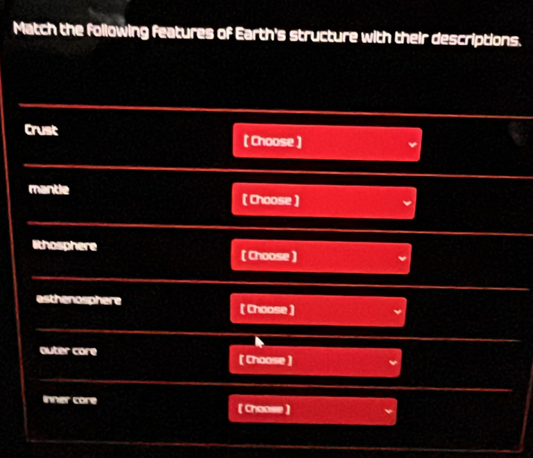 Match the following features of Earth's structure with their descriptions. 
Crust 
( Choose ) 
mantle 
( Choose ) 
lithosphere ( Choose ) 
esthenosphere 
( Choose ) 
outer core 
( Choose ) 
inner core ( Choose )