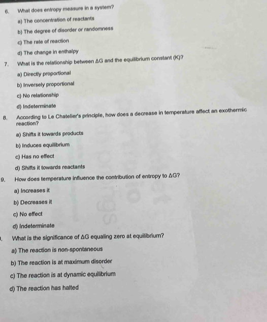 What does entropy measure in a system?
a) The concentration of reactants
b) The degree of disorder or randomness
c) The rate of reaction
d) The change in enthalpy
7. What is the relationship between ΔG and the equilibrium constant (K)?
a) Directly proportional
b) Inversely proportional
c) No relationship
d) Indeterminate
8. According to Le Chatelier's principle, how does a decrease in temperature affect an exothermic
reaction?
a) Shifts it towards products
b) Induces equilibrium
c) Has no effect
d) Shifts it towards reactants
9. How does temperature influence the contribution of entropy to ΔG?
a) Increases it
b) Decreases it
c) No effect
d) Indeterminate
. What is the significance of ΔG equaling zero at equilibrium?
a) The reaction is non-spontaneous
b) The reaction is at maximum disorder
c) The reaction is at dynamic equilibrium
d) The reaction has halted