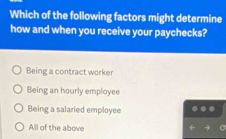 Which of the following factors might determine
how and when you receive your paychecks?
Being a contract worker
Being an hourly employee
Being a salaried employee
All of the above