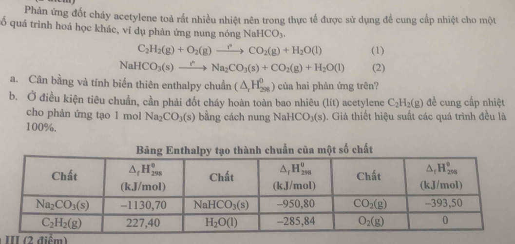 Phản ứng đốt cháy acetylene toả rất nhiều nhiệt nên trong thực tế được sử dụng để cung cấp nhiệt cho một
ố quá trình hoá học khác, ví dụ phản ứng nung nóng NaHCO_3.
C_2H_2(g)+O_2(g)to CO°CO_2(g)+H_2O(l) (1)
NaHCO_3(s)xrightarrow t°Na_2CO_3(s)+CO_2(g)+H_2O(l) (2)
a. Cân bằng và tính biến thiên enthalpy chuẩn (△ _rH_(298)^0) của hai phản ứng trên?
b. Ở điều kiện tiêu chuẩn, cần phải đốt cháy hoàn toàn bao nhiêu (lít) acetylene C_2H_2(g) đề cung cấp nhiệt
cho phản ứng tạo 1 mol Na_2CO_3(s) bằng cách nung NaH ICO_3(s) ). Giả thiết hiệu suất các quá trình đều là
100%.