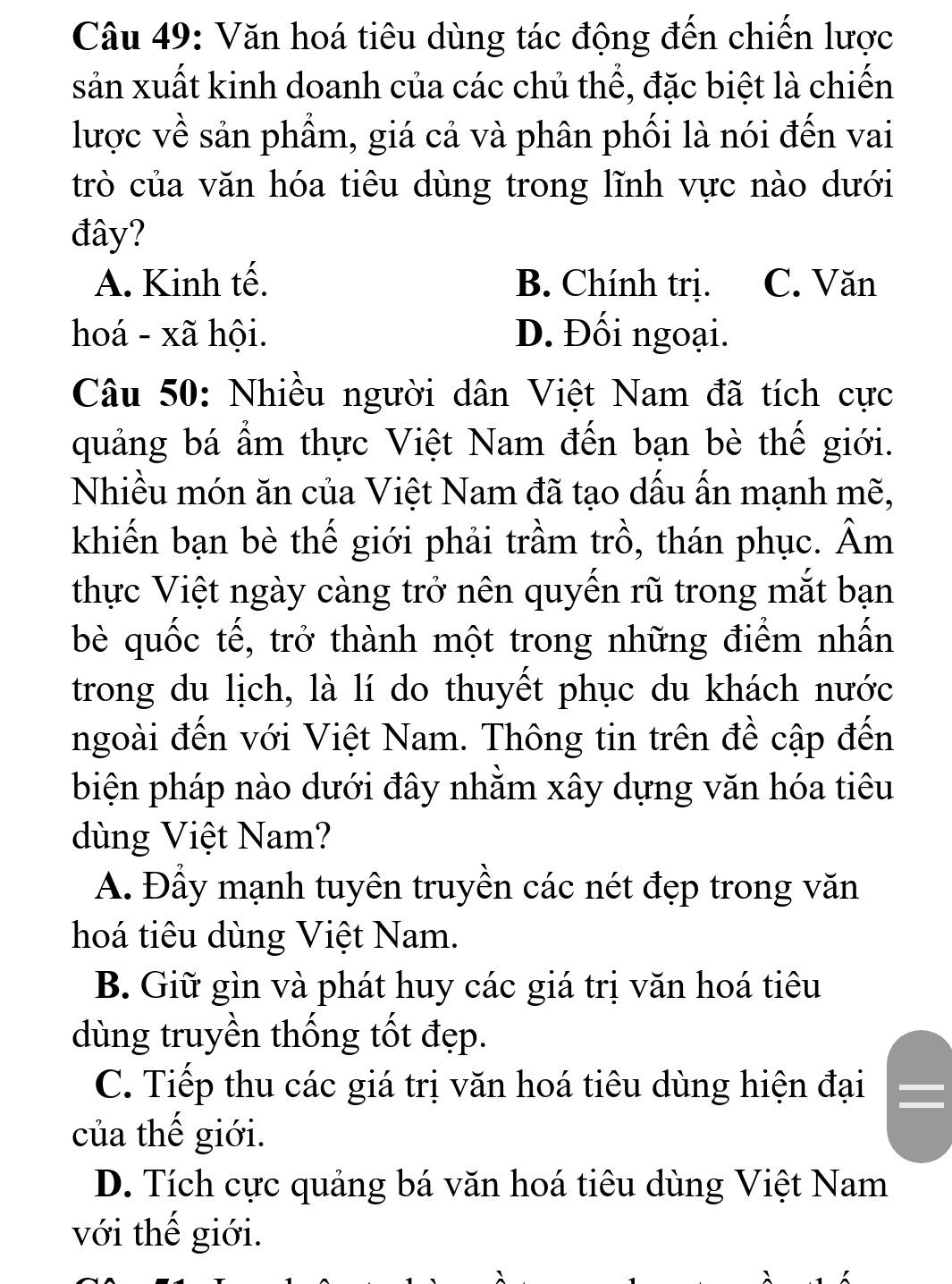 Văn hoá tiêu dùng tác động đến chiến lược
sản xuất kinh doanh của các chủ thể, đặc biệt là chiến
lược về sản phẩm, giá cả và phân phối là nói đến vai
trò của văn hóa tiêu dùng trong lĩnh vực nào dưới
đây?
A. Kinh tế. B. Chính trị. C. Văn
hoá - xã hội. D. Đối ngoại.
Câu 50: Nhiều người dân Việt Nam đã tích cực
quảng bá ẩm thực Việt Nam đến bạn bè thế giới.
Nhiều món ăn của Việt Nam đã tạo dấu ấn mạnh mẽ,
khiến bạn bè thế giới phải trầm trồ, thán phục. Âm
thực Việt ngày càng trở nên quyến rũ trong mắt bạn
bè quốc tế, trở thành một trong những điểm nhấn
trong du lịch, là lí do thuyết phục du khách nước
ngoài đến với Việt Nam. Thông tin trên đề cập đến
biện pháp nào dưới đây nhằm xây dựng văn hóa tiêu
dùng Việt Nam?
A. Đầy mạnh tuyên truyền các nét đẹp trong văn
hoá tiêu dùng Việt Nam.
B. Giữ gìn và phát huy các giá trị văn hoá tiêu
dùng truyền thống tốt đẹp.
C. Tiếp thu các giá trị văn hoá tiêu dùng hiện đại
của thế giới.
D. Tích cực quảng bá văn hoá tiêu dùng Việt Nam
với thế giới.