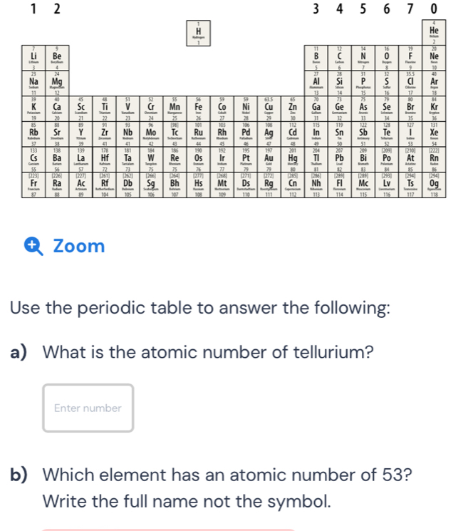 1 2 3 4 5 6 7 0
 H/1 
 He/2 
4
11 14 21
frac  Li/3 23  Be/4 
 B/5  frac ^12c6  N/7  frac beginarrayr 16 0endarray 8 frac beginarrayr 19 hline 9 hline endarray  Ne
frac 10
24
28 J1 32 35.5
 Na/11  _  Mg/12 
frac overline overset 27ABendarray frac overline Si14  P/15   5/16   a/17   Ar/15 
40 45 48 overline SI 52 a 54 39 a 65 70 73 JS 79 80 overline 84
frac  39/10   Ca/20   Sc/n  _  Ti/22  _  V/23  _  G/24   Mn/25   Fe/2s   Co/27   Ni/28   Cu/29   Zn/10   6a/11   Ge/32   As/33   5e/14   Br/15   Kr/36 
89 91 93 96 |38| 101 103 106 108 overline 112 overline 115 overline 122 128° overline 127 overline 131
frac overline  Rb/Rb _  17/17  frac beginarrayr 8r hline 8 hline 8endarray   Y/19  frac _ Zr41  Nb/41  frac overline frac 04 _  Tc/41  frac overline Ru41 frac overline Rh45 frac overline Pd _  Ag/c  _  cd/a   ln /49  beginarrayr 119 Sn 50 50endarray frac overline Sb_ S1 _  Te/52   1/51   Xe/54 
139 178 181 186 190 overline 152 135 197 201 boxed 209 (210)0] (222)
frac beginarrayr 113 (5endarray 5 frac beginarrayr 118 8aendarray 56 _  La/57  frac Hf _  Ta/n  frac overline overline Woverline n  Re/n   0s/n   Ir/π   _  Pt/n   Au/7   Hg/so  _ frac 241_  11/11  frac overline  207/Pb _  12/52  frac overline  209/8i _ 8i  Po/u   At/85   Rn/55 
[227] [262] 766 D64 overline [277] 248 (272) 285]8 boxed 29
frac overline □  overline F_ T Frendarray _ ^□  frac overline Ras  AC/10  _ overline Rf frac overline Db105  5g/106  frac overline Bhw  Hs/108  frac overline Mt100 beginarrayr □ □ □  D_ SDB  Rg/111  frac overline Cn_ 112 frac overline frac Nh14 hline 111endarray  beginarrayr □ □  -beginarrayr □ □  endarray 1141endarray  hline 114endarray  frac overline beginarrayr □  MCendarray _ 115  Lv/116  frac ^(254)117  0g/118 
104
Zoom
Use the periodic table to answer the following:
a) What is the atomic number of tellurium?
Enter number
b) Which element has an atomic number of 53?
Write the full name not the symbol.