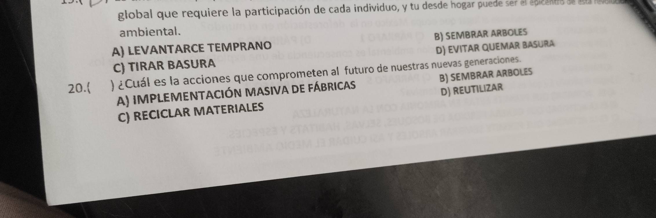 global que requiere la participación de cada individuo, y tu desde hogar puede ser el epicentro de esta lel
ambiental.
A) LEVANTARCE TEMPRANO B) SEMBRAR ARBOLES
C) TIRAR BASURA D) EVITAR QUEMAR BASURA
20. ) ¿Cuál es la acciones que comprometen al futuro de nuestras nuevas generaciones. B) SEMBRAR ARBOLES
A) IMPLEMENTACIÓN MASIva dE Fábricas
C) RECICLAR MATERIALES D) REUTILIZAR