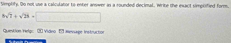 Simplify. Do not use a calculator to enter answer as a rounded decimal. Write the exact simplified form,
8sqrt(7)+sqrt(28)=□
Question Help: D Video Message instructor 
Submit