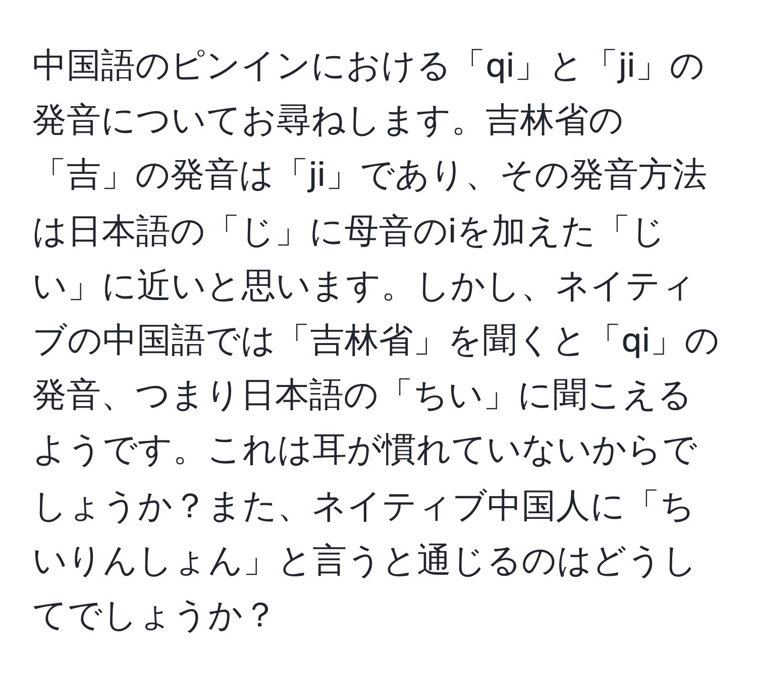 中国語のピンインにおける「qi」と「ji」の発音についてお尋ねします。吉林省の「吉」の発音は「ji」であり、その発音方法は日本語の「じ」に母音のiを加えた「じい」に近いと思います。しかし、ネイティブの中国語では「吉林省」を聞くと「qi」の発音、つまり日本語の「ちい」に聞こえるようです。これは耳が慣れていないからでしょうか？また、ネイティブ中国人に「ちいりんしょん」と言うと通じるのはどうしてでしょうか？