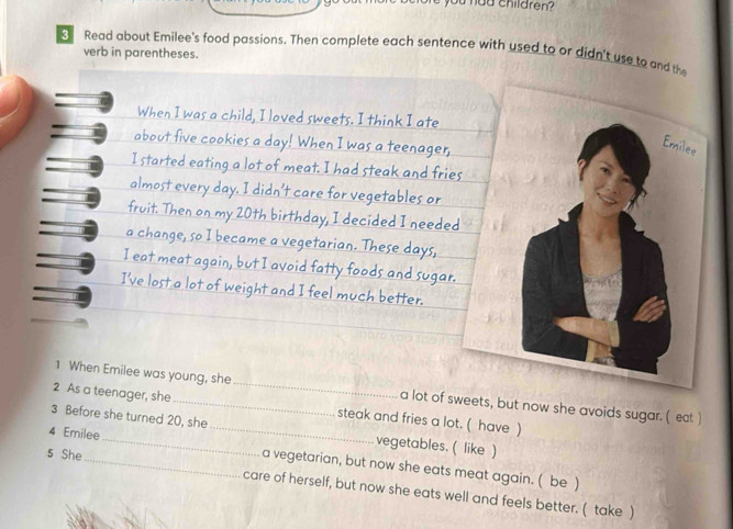 had children ? 
Read about Emilee's food passions. Then complete each sentence with used to or didn't use to and th 
verb in parentheses. 
When I was a child, I loved sweets. I think I ate 
about five cookies a day! When I was a teenager, 
I started eating a lot of meat. I had steak and frie 
almost every day. I didn't care for vegetables or 
fruit. Then on my 20th birthday, I decided I neede 
a change, so I became a vegetarian. These days, 
I eat meat again, but I avoid fatty foods and sugar 
I've lost a lot of weight and I feel much better. 
1 When Emilee was young, she_ a lot of sweets, but now she avoids sugar. ( eat ) 
2 As a teenager, she_ steak and fries a lot. ( have ) 
3 Before she turned 20, she _vegetables. ( like ) 
4 Emilee 
5 She 
_a vegetarian, but now she eats meat again. ( be ) 
care of herself, but now she eats well and feels better. ( take )