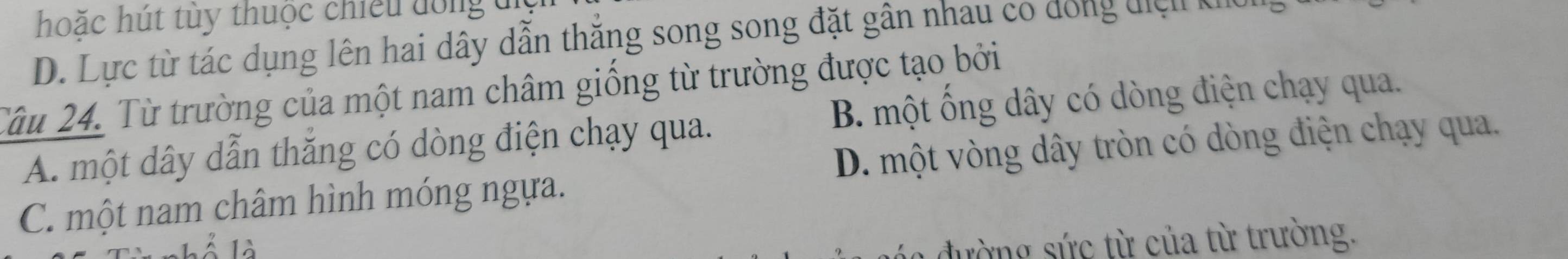 hoặc hút tùy thuộc chiếu đồng đi
D. Lực từ tác dụng lên hai dây dẫn thắng song song đặt gân nhau co dong điệu nhc
Tâu 24. Từ trường của một nam châm giống từ trường được tạo bởi
A. một dây dẫn thắng có dòng điện chạy qua. B. một ống dây có dòng điện chạy qua.
C. một nam châm hình móng ngựa. D. một vòng dây tròn có dòng điện chạy qua.
1à
* đư ờng c từ của từ trường.