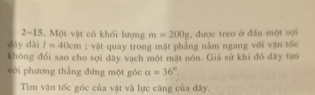 2-15. Một vật có khối lượng m=200g , được treo ở đầu một sợi 
dây dài l=40cm; vật quay trong mặt phẳng nằm ngang với vận tốc 
không đổi sao cho sợi dây vạch một mặt nón. Giả sử khi đó dây tạo 
với phương thẳng đứng một góc alpha =36°. 
Tìm vận tốc góc của vật và lực căng của dây.