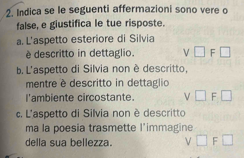 Indica se le seguenti affermazioni sono vere o
false, e giustifica le tue risposte.
a. L’aspetto esteriore di Silvia
è descritto in dettaglio. V □ F□
b. L'aspetto di Silvia non è descritto,
mentre è descritto in dettaglio
l’ambiente circostante.
V□ F□
c. L'aspetto di Silvia non è descritto
ma la poesia trasmette l’immagine
della sua bellezza.
V□ F□