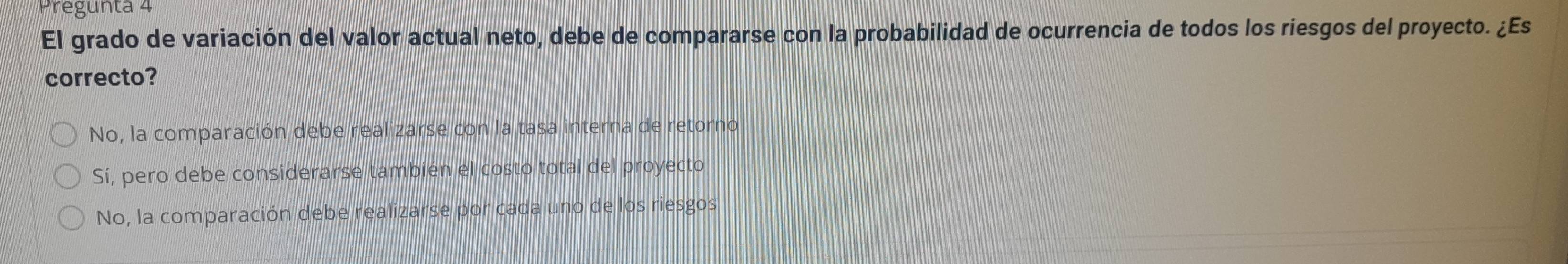 Pregunta 4
El grado de variación del valor actual neto, debe de compararse con la probabilidad de ocurrencia de todos los riesgos del proyecto. ¿Es
correcto?
No, la comparación debe realizarse con la tasa interna de retorno
Sí, pero debe considerarse también el costo total del proyecto
No, la comparación debe realizarse por cada uno de los riesgos