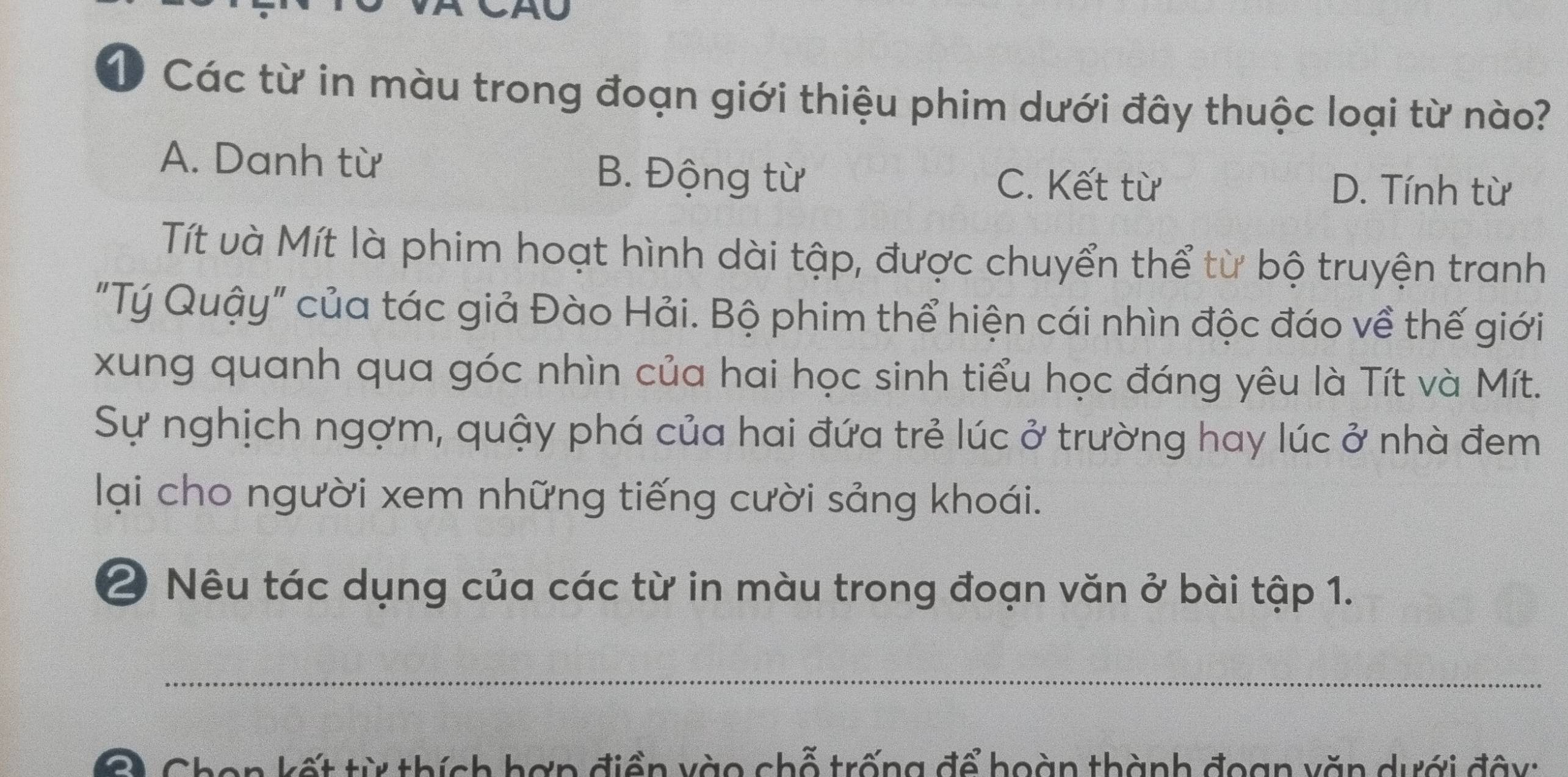 Các từ in màu trong đoạn giới thiệu phim dưới đây thuộc loại từ nào?
A. Danh từ B. Động từ C. Kết từ
D. Tính từ
Tít và Mít là phim hoạt hình dài tập, được chuyển thể từ bộ truyện tranh
"Tý Quậy" của tác giả Đào Hải. Bộ phim thể hiện cái nhìn độc đáo về thế giới
xung quanh qua góc nhìn của hai học sinh tiểu học đáng yêu là Tít và Mít.
Sự nghịch ngợm, quậy phá của hai đứa trẻ lúc ở trường hay lúc ở nhà đem
lại cho người xem những tiếng cười sảng khoái.
2 Nêu tác dụng của các từ in màu trong đoạn văn ở bài tập 1.
_
a Chen kết từ thích hợn điền vào chỗ trống để hoàn thành đoạn văn dưới đây: