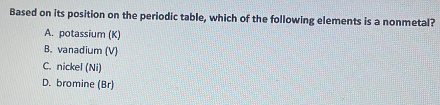 Based on its position on the periodic table, which of the following elements is a nonmetal?
A. potassium (K)
B. vanadium (V)
C. nickel (Ni)
D. bromine (Br)