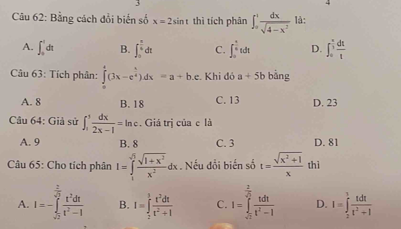 Bằng cách đồi biến số x=2sin t thì tích phân ∈t _0^(1frac dx)sqrt(4-x^2) là:
A. ∈t _0^(1dt ∈t _0^(frac π)6)dt ∈t _0^((frac π)6)tdt ∈t _0^((frac π)3) dt/t 
B.
C.
D.
Câu 63: Tích phân: ∈tlimits _0^(4(3x-e^frac x)4)dx=a+b.e Khi đó a+5b bằng
A. 8 B. 18 C. 13 D. 23
Câu 64: Giả sử ∈t _1^(5frac dx)2x-1=ln c. Giá trị của c là
A. 9 B. 8 C. 3 D. 81
Câu 65: Cho tích phân I=∈tlimits _1^((sqrt(5))frac sqrt 1+x^2)x^2dx. Nếu đồi biến số t= (sqrt(x^2+1))/x  thì
A. I=-∈tlimits _sqrt(2)^ 2/sqrt(2)  t^2dt/t^2-1  B. I=∈tlimits _2^(3frac t^2)dtt^2+1 C. I=∈tlimits _sqrt(2)^ 2/sqrt(2)  tdt/t^2-1  D. I=∈tlimits _2^(3frac tdt)t^2+1