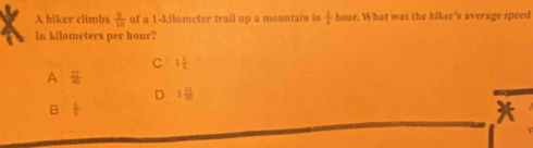 A hiker climbs  9/10  of a 1-kilometer trail up a mountain in  1/4  hour. What was the hiker’s average speed
in kilometers per hour?
C 1 1/5 
A  27/40 
D 1 11/20 
B  1/4 