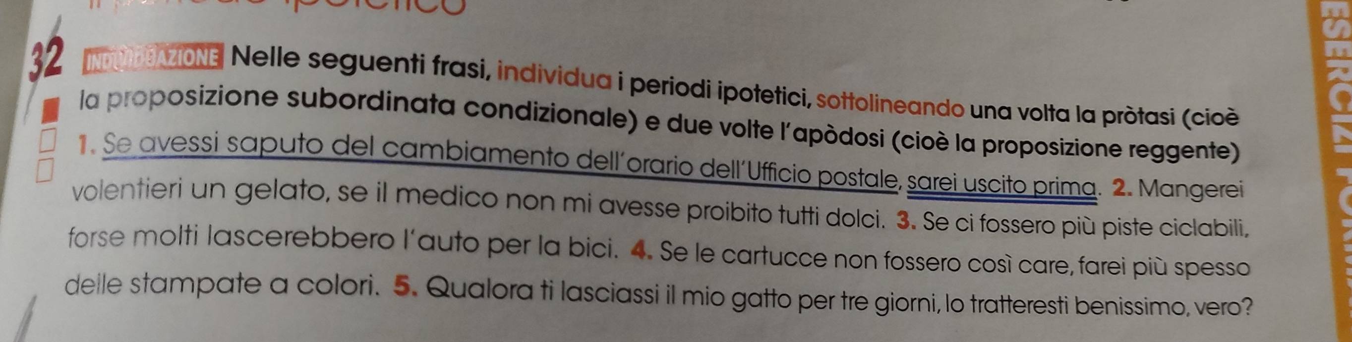 2 
32 e MoN Nelle seguenti frasi, individua i periodi ipotetici, sottolineando una volta la pròtasi (cioè 
la proposizione subordinata condizionale) e due volte l'apòdosi (cioè la proposizione reggente) 
. Se avessi saputo del cambiamento dell´orario dell´Ufficio postale, sarei uscito prima. 2. Mangerei 
volentieri un gelato, se il medico non mi avesse proibito tutti dolci. 3. Se ci fossero più piste ciclabili, 
forse molti lascerebbero l'auto per la bici. 4. Se le cartucce non fossero così care, farei più spesso 
deile stampate a colori. 5. Qualora ti lasciassi il mio gatto per tre giorni, lo tratteresti benissimo, vero?