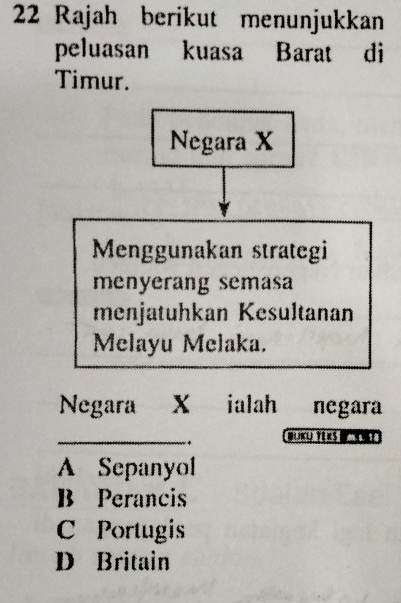 Rajah berikut menunjukkan
peluasan kuasa Barat di
Timur.
Negara X
Menggunakan strategi
menyerang semasa
menjatuhkan Kesultanan
Melayu Melaka.
Negara X ialah negara
_
A Sepanyol
B Perancis
C Portugis
D Britain